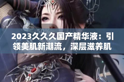 2023久久久国产精华液：引领美肌新潮流，深层滋养肌肤的不二选择！
