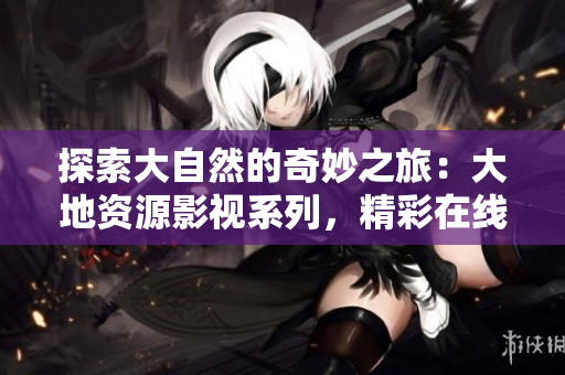 探索大自然的奇妙之旅：大地资源影视系列，精彩在线观赏