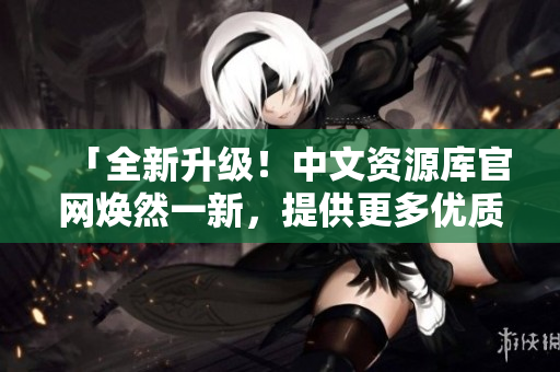 「全新升级！中文资源库官网焕然一新，提供更多优质资源等你发现」