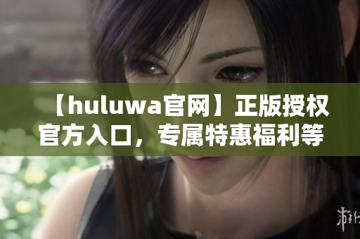 【huluwa官网】正版授权官方入口，专属特惠福利等你来！