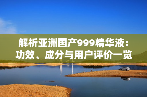 解析亚洲国产999精华液：功效、成分与用户评价一览