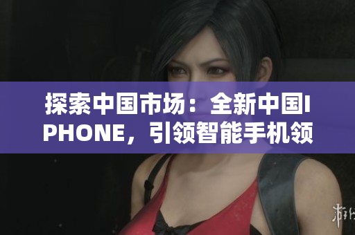 探索中国市场：全新中国IPHONE，引领智能手机领域创新风潮