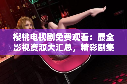 樱桃电视剧免费观看：最全影视资源大汇总，精彩剧集尽在一览无余