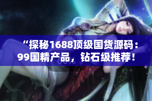 “探秘1688顶级国货源码：99国精产品，钻石级推荐！”