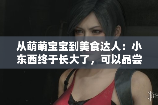 从萌萌宝宝到美食达人：小东西终于长大了，可以品尝美味了