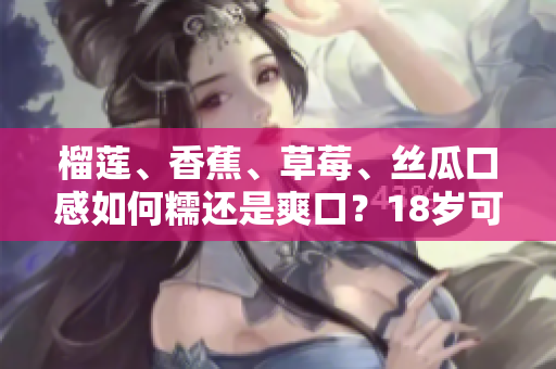 榴莲、香蕉、草莓、丝瓜口感如何糯还是爽口？18岁可以食用吗？