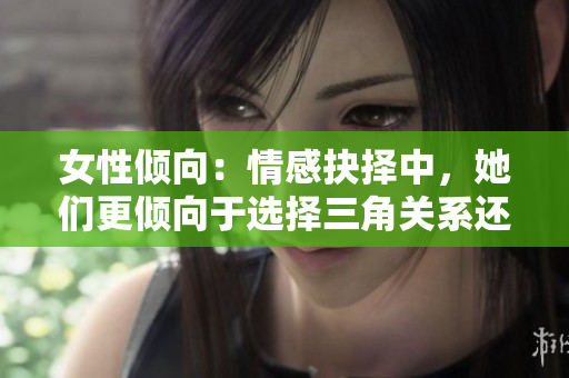 女性倾向：情感抉择中，她们更倾向于选择三角关系还是双方关系？