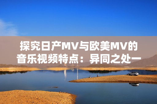 探究日产MV与欧美MV的音乐视频特点：异同之处一目了然