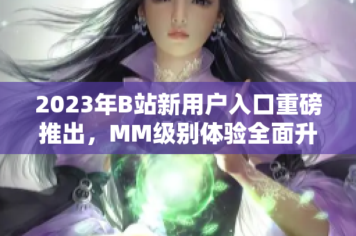 2023年B站新用户入口重磅推出，MM级别体验全面升级