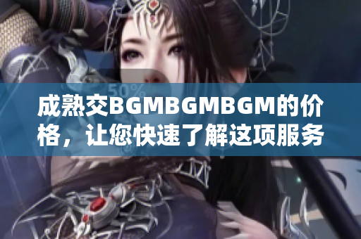 成熟交BGMBGMBGM的价格，让您快速了解这项服务的费用