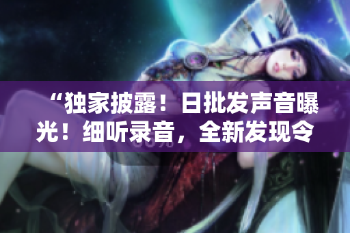 “独家披露！日批发声音曝光！细听录音，全新发现令人震撼！”