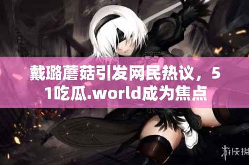 戴璐蘑菇引发网民热议，51吃瓜.world成为焦点