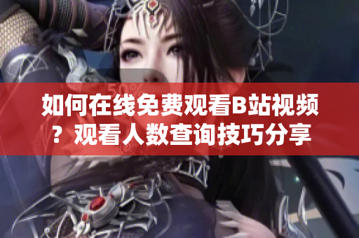如何在线免费观看B站视频？观看人数查询技巧分享
