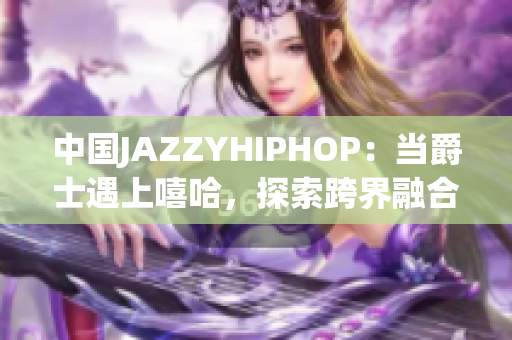 中国JAZZYHIPHOP：当爵士遇上嘻哈，探索跨界融合的音乐之美