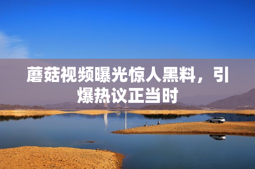 蘑菇视频曝光惊人黑料，引爆热议正当时