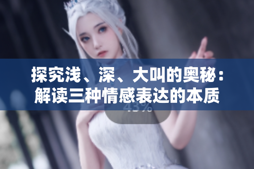 探究浅、深、大叫的奥秘：解读三种情感表达的本质