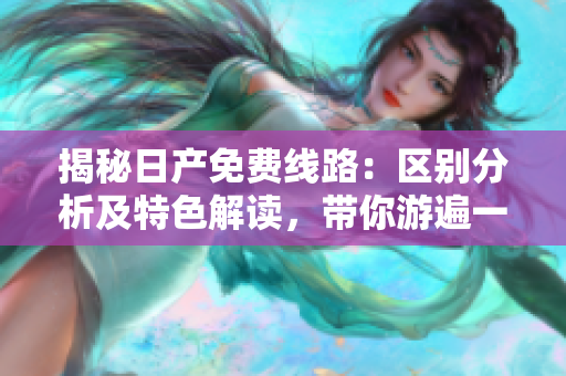 揭秘日产免费线路：区别分析及特色解读，带你游遍一二三四区！
