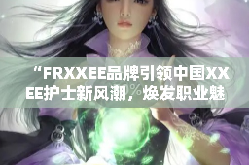 “FRXXEE品牌引领中国XXEE护士新风潮，焕发职业魅力”