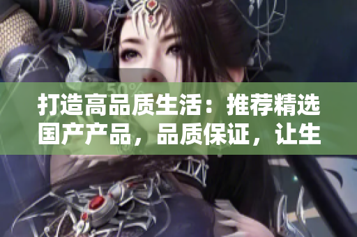 打造高品质生活：推荐精选国产产品，品质保证，让生活更美好！