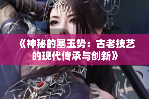 《神秘的塞玉势：古老技艺的现代传承与创新》