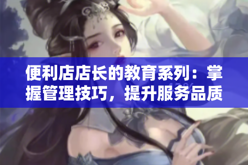 便利店店长的教育系列：掌握管理技巧，提升服务品质