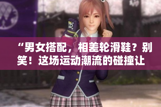 “男女搭配，相差轮滑鞋？别笑！这场运动潮流的碰撞让你大开眼界！”