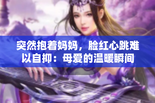 突然抱着妈妈，脸红心跳难以自抑：母爱的温暖瞬间