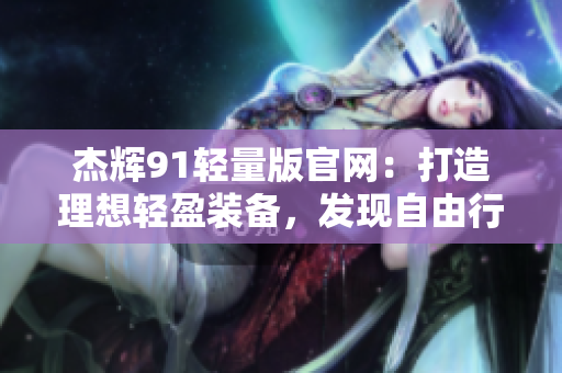 杰辉91轻量版官网：打造理想轻盈装备，发现自由行者的新选择