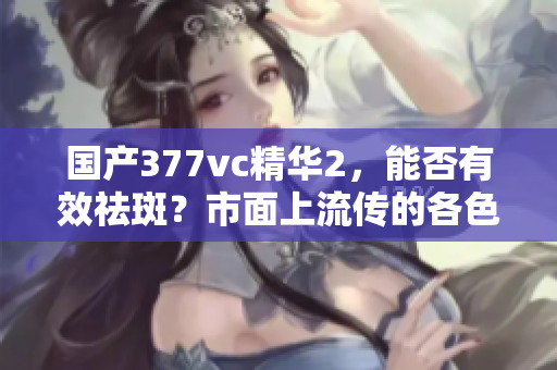 国产377vc精华2，能否有效祛斑？市面上流传的各色使用效果如何？