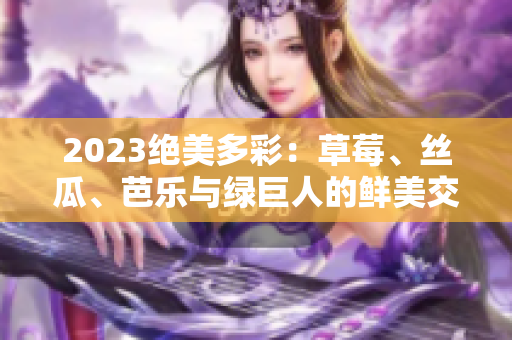 2023绝美多彩：草莓、丝瓜、芭乐与绿巨人的鲜美交融，樱桃与秋葵的梦幻粉色盛宴