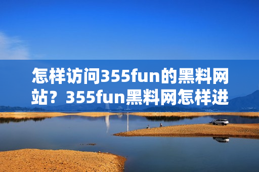 怎样访问355fun的黑料网站？355fun黑料网怎样进入？