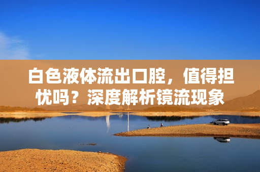 白色液体流出口腔，值得担忧吗？深度解析镜流现象
