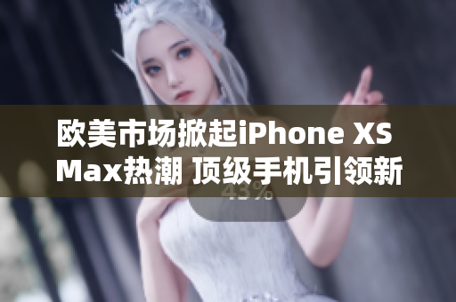 欧美市场掀起iPhone XS Max热潮 顶级手机引领新潮流