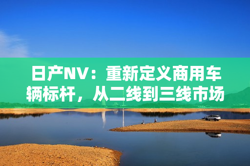 日产NV：重新定义商用车辆标杆，从二线到三线市场，为您的商业增值助力