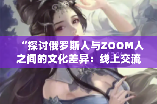 “探讨俄罗斯人与ZOOM人之间的文化差异：线上交流与传统观念的碰撞”