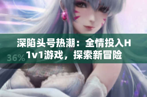 深陷头号热潮：全情投入H1v1游戏，探索新冒险