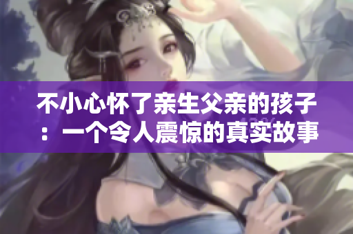 不小心怀了亲生父亲的孩子：一个令人震惊的真实故事