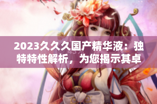 2023久久久国产精华液：独特特性解析，为您揭示其卓越之处