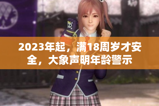 2023年起，满18周岁才安全，大象声明年龄警示