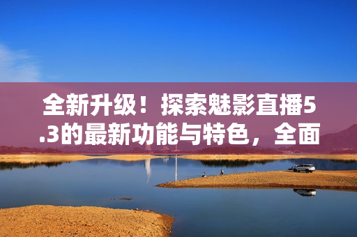全新升级！探索魅影直播5.3的最新功能与特色，全面解析更新亮点