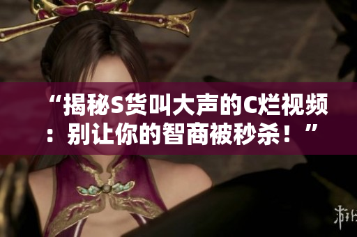 “揭秘S货叫大声的C烂视频：别让你的智商被秒杀！”