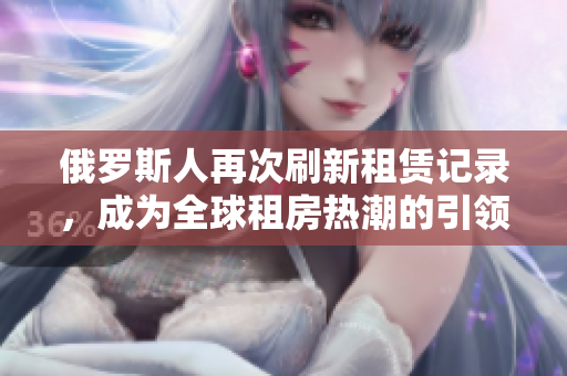 俄罗斯人再次刷新租赁记录，成为全球租房热潮的引领者