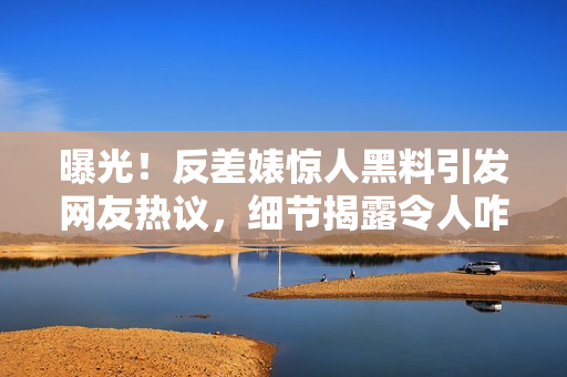 曝光！反差婊惊人黑料引发网友热议，细节揭露令人咋舌，网上疯传！