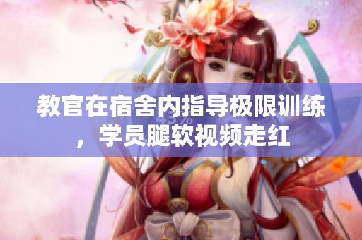 教官在宿舍内指导极限训练，学员腿软视频走红