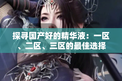 探寻国产好的精华液：一区、二区、三区的最佳选择