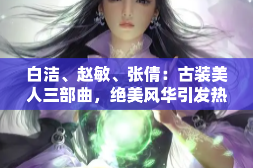 白洁、赵敏、张倩：古装美人三部曲，绝美风华引发热议