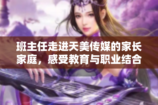班主任走进天美传媒的家长家庭，感受教育与职业结合的魅力