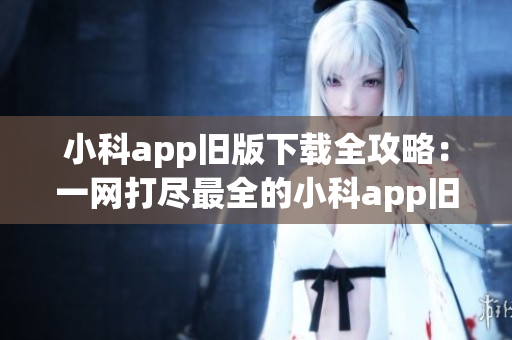 小科app旧版下载全攻略：一网打尽最全的小科app旧版下载资源