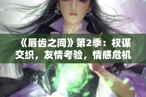 《唇齿之间》第2季：权谋交织，友情考验，情感危机！