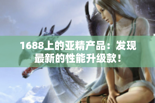 1688上的亚精产品：发现最新的性能升级款！